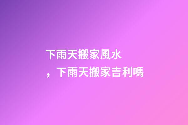 下雨天搬家風水，下雨天搬家吉利嗎